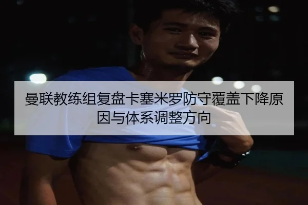 曼联教练组复盘卡塞米罗防守覆盖下降原因与体系调整方向